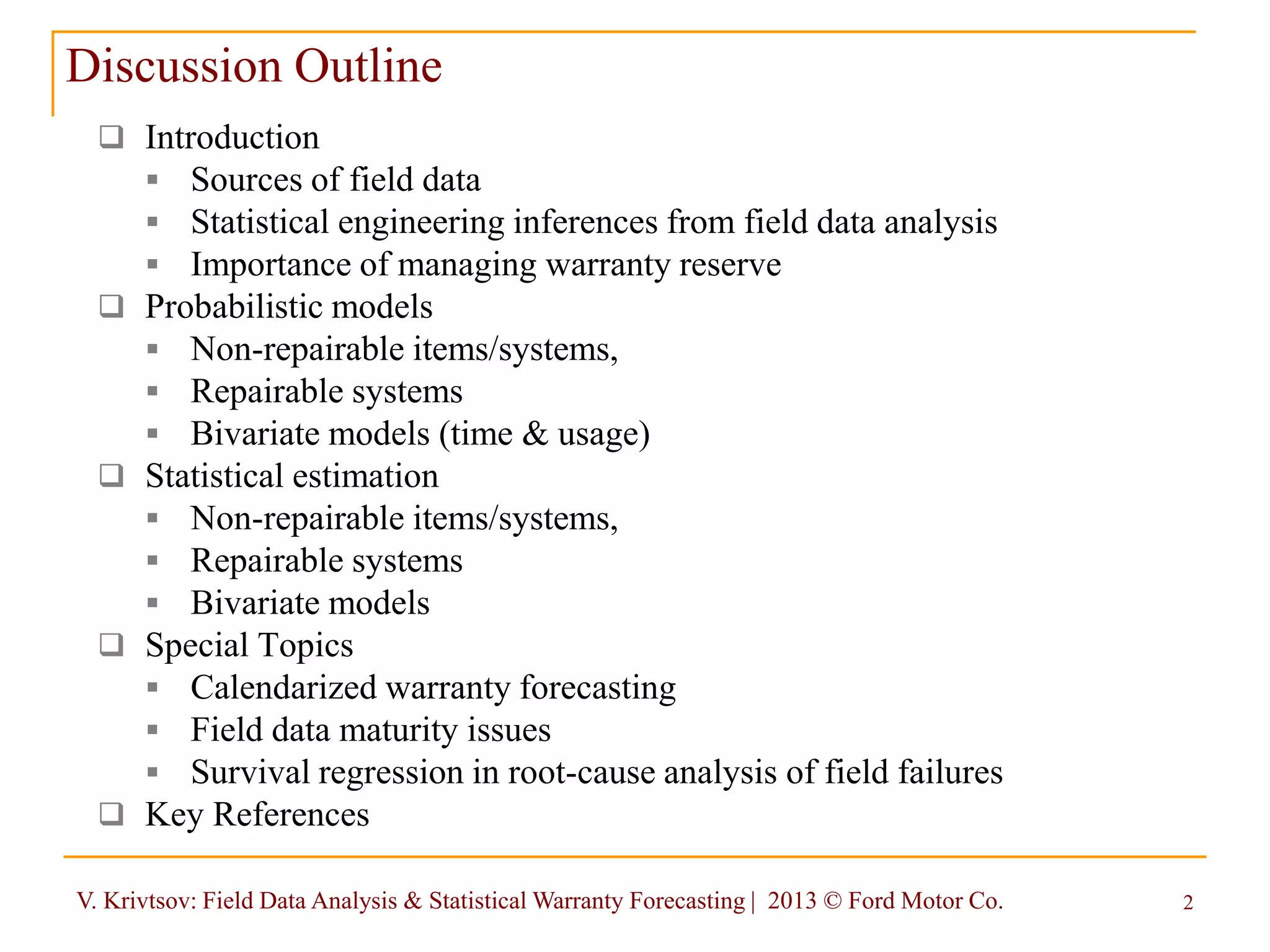 V. Krivtsov: Field Data Analysis & Statistical Warranty Forecasting | 2013 © Ford Motor Co. 2
 Introduction
 Sources of field data
 Statistical engineering inferences from field data analysis
 Importance of managing warranty reserve
 Probabilistic models
 Non-repairable items/systems,
 Repairable systems
 Bivariate models (time & usage)
 Statistical estimation
 Non-repairable items/systems,
 Repairable systems
 Bivariate models
 Special Topics
 Calendarized warranty forecasting
 Field data maturity issues
 Survival regression in root-cause analysis of field failures
 Key References
Discussion Outline
 