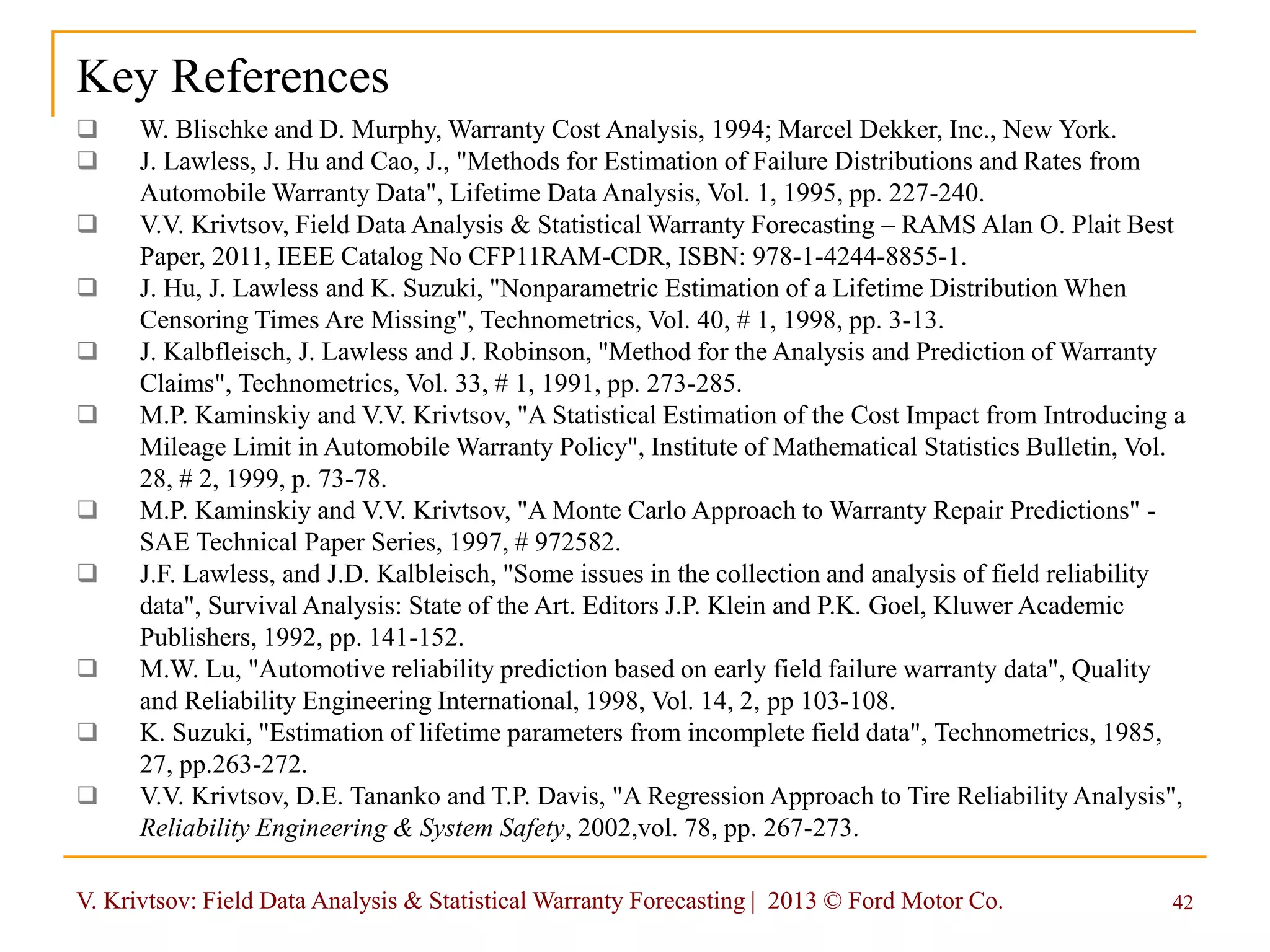 V. Krivtsov: Field Data Analysis & Statistical Warranty Forecasting | 2013 © Ford Motor Co. 42
Key References
 W. Blischke and D. Murphy, Warranty Cost Analysis, 1994; Marcel Dekker, Inc., New York.
 J. Lawless, J. Hu and Cao, J., "Methods for Estimation of Failure Distributions and Rates from
Automobile Warranty Data", Lifetime Data Analysis, Vol. 1, 1995, pp. 227-240.
 V.V. Krivtsov, Field Data Analysis & Statistical Warranty Forecasting – RAMS Alan O. Plait Best
Paper, 2011, IEEE Catalog No CFP11RAM-CDR, ISBN: 978-1-4244-8855-1.
 J. Hu, J. Lawless and K. Suzuki, "Nonparametric Estimation of a Lifetime Distribution When
Censoring Times Are Missing", Technometrics, Vol. 40, # 1, 1998, pp. 3-13.
 J. Kalbfleisch, J. Lawless and J. Robinson, "Method for the Analysis and Prediction of Warranty
Claims", Technometrics, Vol. 33, # 1, 1991, pp. 273-285.
 M.P. Kaminskiy and V.V. Krivtsov, "A Statistical Estimation of the Cost Impact from Introducing a
Mileage Limit in Automobile Warranty Policy", Institute of Mathematical Statistics Bulletin, Vol.
28, # 2, 1999, p. 73-78.
 M.P. Kaminskiy and V.V. Krivtsov, "A Monte Carlo Approach to Warranty Repair Predictions" -
SAE Technical Paper Series, 1997, # 972582.
 J.F. Lawless, and J.D. Kalbleisch, "Some issues in the collection and analysis of field reliability
data", Survival Analysis: State of the Art. Editors J.P. Klein and P.K. Goel, Kluwer Academic
Publishers, 1992, pp. 141-152.
 M.W. Lu, "Automotive reliability prediction based on early field failure warranty data", Quality
and Reliability Engineering International, 1998, Vol. 14, 2, pp 103-108.
 K. Suzuki, "Estimation of lifetime parameters from incomplete field data", Technometrics, 1985,
27, pp.263-272.
 V.V. Krivtsov, D.E. Tananko and T.P. Davis, "A Regression Approach to Tire Reliability Analysis",
Reliability Engineering & System Safety, 2002,vol. 78, pp. 267-273.
 