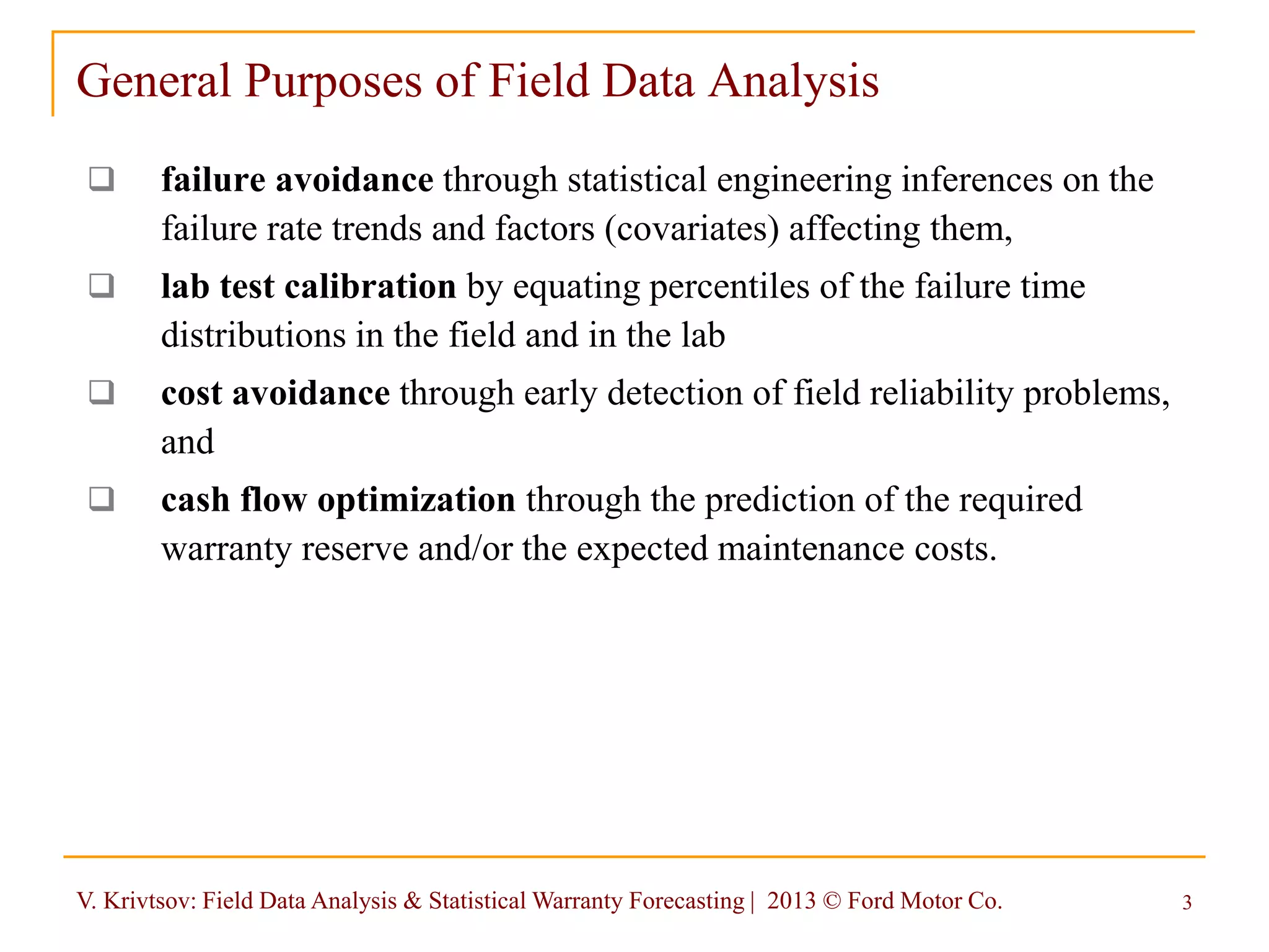 V. Krivtsov: Field Data Analysis & Statistical Warranty Forecasting | 2013 © Ford Motor Co. 3
General Purposes of Field Data Analysis
 failure avoidance through statistical engineering inferences on the
failure rate trends and factors (covariates) affecting them,
 lab test calibration by equating percentiles of the failure time
distributions in the field and in the lab
 cost avoidance through early detection of field reliability problems,
and
 cash flow optimization through the prediction of the required
warranty reserve and/or the expected maintenance costs.
 