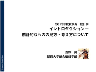 A.Asano,KansaiUniv.
2013年度秋学期 統計学
浅野 晃
関西大学総合情報学部
イントロダクション―
統計的なものの見方・考え方について
 