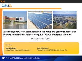 Case Study: How First Solar achieved real-time analysis of supplier and
delivery performance metrics using SAP HANA Enterprise solution
Monday, September 16, 2013.
Allen Blackmore
MIS Solutions Architect, First Solar, Inc.
Kiran Yelamaneni
Associate Partner, IBM Global Business Services
Presenters
 