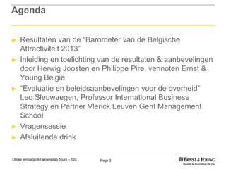 Onder embargo tot woensdag 5 juni – 12u Page 3
Agenda
► Resultaten van de “Barometer van de Belgische
Attractiviteit 2013”
► Inleiding en toelichting van de resultaten & aanbevelingen
door Herwig Joosten en Philippe Pire, vennoten Ernst &
Young België
► “Evaluatie en beleidsaanbevelingen voor de overheid”
Leo Sleuwaegen, Professor International Business
Strategy en Partner Vlerick Leuven Gent Management
School
► Vragensessie
► Afsluitende drink
 
