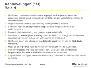 Onder embargo tot woensdag 5 juni – 12u Page 37
Aanbevelingen (1/3)
Beleid
1. Geef meer middelen aan de investeringsagentschappen om een meer
proactieve positionering en branding van België en zijn verschillende regio‟s te
bewerkstelligen.
2. Organiseer een sterkere positionering richting de BRIC-landen.
3. Stimuleer het echt entrepreneurschap, stop het negativisme naar de
ondernemer toe.
4. Beloon initiatieven richting een groene economie (Co2).
5. Investeer in onderwijs en vorming (stem aanbod in op vraag), innovatie en de
ontwikkeling van een cultuur van vernieuwing en creativiteit.
6. Geef extra steun aan kleine en middelgrote bedrijven en aan de high-tech
industrie.
7. Maak de energieprijs voor de industrie competitief t.o.v. de buurlanden.
8. Pak de verkeerscongestie structureel aan. Zorg voor een geïntegreerd
langetermijnplan voor mobiliteit van alle overheden samen.
9. Stop de wilde stakingen, verminder de red-tape, stimuleer arbeidsmobiliteit tussen
de regios
 