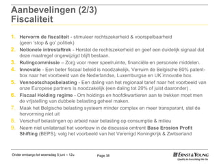 Onder embargo tot woensdag 5 juni – 12u Page 38
Aanbevelingen (2/3)
Fiscaliteit
1. Hervorm de fiscaliteit - stimuleer rechtszekerheid & voorspelbaarheid
(geen „stop & go‟ politiek)
2. Notionele intrestaftrek - Herstel de rechtszekerheid en geef een duidelijk signaal dat
deze maatregel ongewijzigd blijft bestaan.
3. Rulingcommissie – Zorg voor meer speelruimte, financiële en personele middelen.
4. Innovatie - Een beter fiscaal beleid is noodzakelijk. Verruim de Belgische 80% patent-
box naar het voorbeeld van de Nederlandse, Luxemburgse en UK innovatie box.
5. Vennootschapsbelasting - Een daling van het regionaal tarief naar het voorbeeld van
onze Europese partners is noodzakelijk (een daling tot 20% of juist daaronder) .
6. Fiscaal Holding regime - Om holdings en hoofdkwartieren aan te trekken moet men
de vrijstelling van dubbele belasting geheel maken.
7. Maak het Belgische belasting systeem minder complex en meer transparant, stel de
hervorming niet uit
8. Verschuif belastingen op arbeid naar belasting op consumptie & milieu
9. Neem niet unilateraal het voortouw in de discussie omtrent Base Erosion Profit
Shifting (BEPS), volg het voorbeeld van het Verenigd Koningkrijk & Zwitserland
 