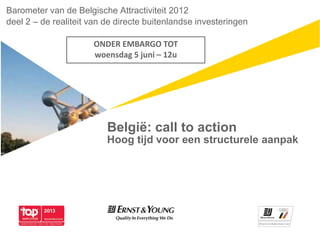 België: call to action
Hoog tijd voor een structurele aanpak
Barometer van de Belgische Attractiviteit 2012
deel 2 – de realiteit van de directe buitenlandse investeringen
ONDER EMBARGO TOT
woensdag 5 juni – 12u
 