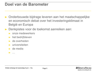 Onder embargo tot woensdag 5 juni – 12u Page 5
Doel van de Barometer
► Onderbouwde bijdrage leveren aan het maatschappelijke
en economisch debat over het investeringsklimaat in
België en Europa
► Denkpistes voor de toekomst aanreiken aan:
► onze medewerkers
► het bedrijfsleven
► de overheden
► universiteiten
► de media
► …
 