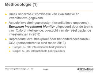 Onder embargo tot woensdag 5 juni – 12u Page 6
Methodologie (1)
► Uniek onderzoek: combinatie van kwalitatieve en
kwantitatieve gegevens
► Actuele investeringsprojecten (kwantitatieve gegevens):
European Investment Monitor uitgevoerd door de teams
van Oxford Intelligence: overzicht van de reëel geplande
investeringen in 2012
► Representatieve steekproef door het onderzoeksbureau
CSA (persconferentie eind maart 2013)
► Europa: +/- 800 internationale bedrijfsleiders
► België: +/- 200 internationale bedrijfsleiders
 