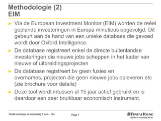 Onder embargo tot woensdag 5 juni – 12u Page 7
Methodologie (2)
EIM
► Via de European Investment Monitor (EIM) worden de reëel
geplande investeringen in Europa minutieus opgevolgd. Dit
gebeurt aan de hand van een unieke database die gevoed
wordt door Oxford Intelligence.
► De database registreert enkel de directe buitenlandse
investeringen die nieuwe jobs scheppen in het kader van
nieuwe of uitbreidingsprojecten
► De database registreert bv geen fusies en
overnames, projecten die geen nieuwe jobs opleveren etc
(zie brochure voor details)
► Deze tool wordt intussen al 15 jaar actief gebruikt en is
daardoor een zeer bruikbaar economisch instrument.
 