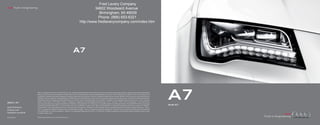 Fred Lavery Company
Audi Truth in Engineering
                                                                                                          34602 Woodward Avenue
                                                                                                             Birmingham, MI 48009
                                                                                                            Phone: (866) 653-6321
                                                                                                 http://www.fredlaverycompany.com/index.htm




                                                                                      A7




2013 | A7
                            Note: A word about this brochure. Audi of America, Inc., believes the specifications in this brochure to be correct at the time of printing. However, specifications, standard equipment,
                            options, fabrics, and colors are subject to change without notice. Some equipment may be unavailable when your vehicle is built. Please ask your dealer for advice concerning current
                            availability of standard and optional equipment, and your dealer will verify that your vehicle will include the equipment you ordered. Vehicles in this brochure are shown with optional
                            equipment. See your dealer for complete details on the New Vehicle Limited Warranty, twelve-year limited warranty against corrosion perforation, and Audi 24/7 Roadside Assistance.
                            (Roadside assistance coverage provided by Road America in the U.S. Certain conditions apply; see your dealer for details.) Tires supplied by various manufacturers. “Audi,” all model
                            names, “Audi connect,” “FSI,” “MMI,” “quattro,” “Sideguard,” “Singleframe” and the Singleframe grille design, “S line,” “S tronic,” “TFSI,” “Truth in Engineering,” “ultra” and the four
                            rings logo are trademarks or registered trademarks of AUDI AG. “Bang & Olufsen” and “ICEpower” are registered trademarks of Bang & Olufsen. The BLUETOOTH word mark and logos
                            are owned by the Bluetooth SIG, Inc., and use of any such marks by AUDI AG is under license. “BOSE” and “AudioPilot” are registered trademarks of the Bose Corporation. “GOOGLE,”
                                                                                                                                                                                                                        A7
                                                                                                                                                                                                                        Audi A7
Audi of America             “Google Earth” and “Google Maps Street View” are trademarks of Google Inc. “HD Radio” and the HD Radio logo are proprietary trademarks of iBiquity Digital Corporation. “Home-
                            Link” is a registered trademark of Johnson Controls Technology Company. “iPod” is a registered trademark of Apple Inc. “SiriusXM” and all related marks and logos are trademarks
Audiusa.com
                            of SiriusXM Radio Inc. and its subsidiaries. “Tiptronic” is a registered trademark of Dr. Ing h.c. F. Porsche AG. All other trademarks are the property of their respective owners. Some
Facebook.com/Audi           European models shown.


AoA1313367                  © 2012 Audi of America, Inc. Printed in the U.S.A.
 