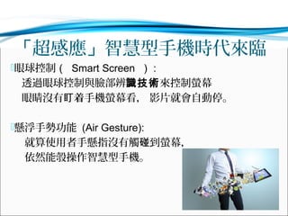 「超感應」智慧型手機時代來臨
眼球控制（ Smart Screen ） :

透過眼球控制與臉部辨識技術來控制螢幕
眼睛沒有盯着手機螢幕看， 影片就會自動停。
懸浮手勢功能 (Air Gesture):

就算使用者手懸指沒有觸碰到螢幕，
依然能彀操作智慧型手機。

 
