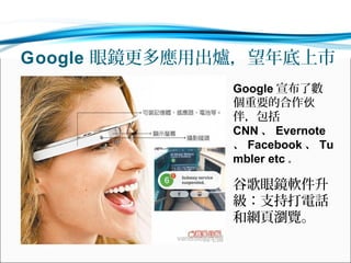 Google 眼鏡更多應用出爐，望年底上市
Google 宣布了數
個重要的合作伙
伴，包括
CNN 、 Evernote
、 Facebook 、 Tu
mbler etc 。

谷歌眼鏡軟件升
級：支持打電話
和網頁瀏覽。

 