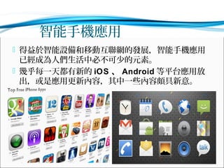 智能手機應用
 得益於智能設備和移動互聯網的發展，智能手機應用

已經成為人們生活中必不可少的元素。
 幾乎每一天都有新的 iOS 、 Android 等平台應用放
出，或是應用更新內容，其中一些內容頗具新意。

 