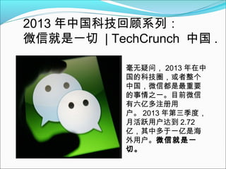 2013 年中国科技回顾系列：
微信就是一切 | TechCrunch 中国 .
毫无疑问， 2013 年在中
国的科技圈，或者整个
中国，微信都是最重要
的事情之一。目前微信
有六亿多注册用
户。 2013 年第三季度，
月活跃用户达到 2.72
亿，其中多于一亿是海
外用户。微信就是一
切。

 