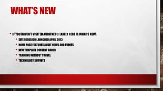 WHAT’S NEW
• IF YOU HAVEN’T VISITED AUDITNET® LATELY HERE IS WHAT’S NEW:
• SITE REDESIGN LAUNCHED APRIL 2013
• HOME PAGE FEATURES AUDIT NEWS AND EVENTS
• NEW TEMPLATE CONTENT ADDED
• TRAINING WITHOUT TRAVEL
• TECHNOLOGY SURVEYS

 