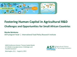 AAEA Conference Session “Human Capital Needs
of a Modernizing Agriculture: Challenges and
Possible Solutions”
Washington, D.C.| August 6, 2013
Fostering Human Capital in Agricultural R&D
Challenges and Opportunities for Small African Countries
Nienke Beintema
ASTI program head | International Food Policy Research Institute
 