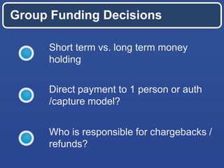 Group Funding Decisions
Short term vs. long term money
holding
Direct payment to 1 person or auth
/capture model?
Who is responsible for chargebacks /
refunds?
 