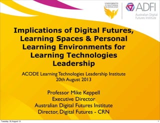 Implications of Digital Futures,
Learning Spaces & Personal
Learning Environments for
Learning Technologies
Leadership
ACODE Learning Technologies Leadership Institute
20th August 2013
Professor Mike Keppell
Executive Director
Australian Digital Futures Institute
Director, Digital Futures - CRN
1Tuesday, 20 August 13
 