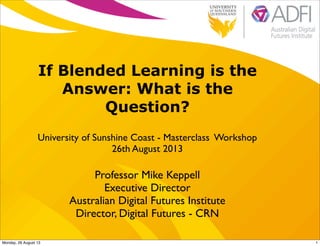 If Blended Learning is the
Answer: What is the
Question?
University of Sunshine Coast - Masterclass Workshop
26th August 2013
Professor Mike Keppell
Executive Director
Australian Digital Futures Institute
Director, Digital Futures - CRN
1Monday, 26 August 13
 