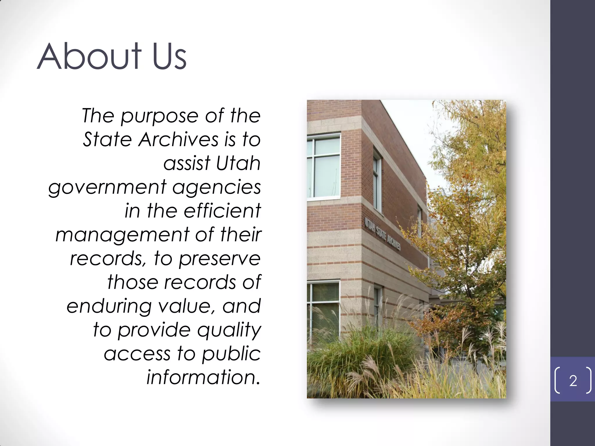 About Us
The purpose of the
State Archives is to
assist Utah
government agencies
in the efficient
management of their
records, to preserve
those records of
enduring value, and
to provide quality
access to public
information. 2
 