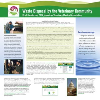 Waste Disposal by the Veterinary Community
Kristi Henderson, DVM, American Veterinary Medical Association
Association Activities and Products:
The AVMA has established policies related to the disposal of animal waste and carcass disposal. Three key policies include
“Appropriate Animal Carcass Disposal,” “Animal Carcass Risk in Natural Disasters,” and “Animal Agriculture Waste Management.”
All of the AVMA policies related to waste issues can be found under “Knowledge Base” at www.avma.org
The AVMA advocates safe and environmentally responsible disposal of animal carcasses, whether on an individual animal basis or
during mass mortality events. As such, the AVMA supports increased research and education towards the development of appropriate
methods and guidelines for animal carcass disposal.
- AVMA Policy on Appropriate Animal Carcass Disposal
Consistent with current scientific literature and the conclusions of the Pan American Health Organization (PAHO), the AVMA
recognizes that animals that die from injuries, in cases of natural disasters, generally do not represent a health hazard for humans.
The presence of dead bodies that result from a disaster, without the presence of another risk factor, is not the cause for the spread of
infectious diseases. (1PAHO Manual, Ch 3, Conclusions; p. 81. Washington, )
including massive animal deaths 1
Management of Dead Bodies in Disaster Situations, Disaster Manuals and Guidelines Series,
number 5. Pan American Health Organization, Area on Emergency Preparedness and Disaster Relief, and the World Health
Organization, Department for Health Action in CrisisDC, 2004.
- AVMA Policy on Animal Carcass Risk in Natural Disasters
The AVMA supports the basic premises of current federal and state legislation and regulations enacted to prevent negative
environmental impacts from wastes generated by terrestrial or aquatic animal productions. Veterinarians should be aware of the
value, potential hazards, and legal restrictions concerning animal waste.
Therefore the AVMA supports the following:
• Education, outreach, and extension programs to assist producers in meeting or exceeding current federal and state requirements.
This includes aid in establishing and implementing nutrient management plans as well as design and construction of effective
waste management facilities to prevent contamination of the environment.
• Science based research on animal waste management systems and procedures to allow animal waste materials to be utilized as
nutrient sources for sustainable agriculture systems.
• Scientific studies of the impact of pathogens and chemicals from animal/human waste sources on the environment.
- AVMA Policy on Animal Agriculture Waste Management
Additionally, the AVMA has developed the microsite, www.avma.org/wastedisposal.
Sections of the microsite addressing topics such as “Federal Regulations of Waste
Disposal,” “State-based Waste Disposal Resources,” and “AVMA Policies Relevant
to Waste Disposal,” are accessible by the general public. Specific “Clinical Resources”
pages, such as “Animal Carcass Disposal,” “Animal Waste Disposal,” “Recordkeeping,”
and more are accessible only by AVMA members. On a similar note and because of
its expertise, the Association was consulted during the development of the Veterinary
Compliance Assistance (VetCA) website (www.vetca.org) by the National Center
for Manufacturing Sciences under the National Compliance Assistance Centers
program. Funding for this latter project has been provided by the U.S. Environmental
Protection Agency.
The “Green Veterinary Practices” microsite has also been developed by the AVMA.
The web pages provide AVMA members and the public information on sustainable
practices. Not only does the site discuss what the AVMA is doing, it also provides
resources for integrating eco-friendly features into veterinary practices as well as
opportunities for including eco-friendly practices in facility designs.
In addition to policy and resource development,
the AMVA is active in advocacy. Related
to waste issues, the Association has weighed
in on Federal Register items such as Docket
Number [EPA-HQ-OW-2011-0188], the
National Pollutant Discharge Elimination
System (NPDES) Concentrated Animal
Feeding Operation (CAFO) Reporting Rule
and Docket Number [EPA-OW-2011-0466],
Draft Recreational Water Quality Criteria and
Request for Scientific Views. To view all of the
AVMA’s advocacy information, please click on
“Advocacy” from the AVMA’s home page,
www.avma.org.
Take-home message:
Integrative efforts of
multiple disciplines and
stakeholders are needed to
better enhance the science
of waste management as
well as to help bridge the
gaps between such science
and sociopolitical opinions.
Introduction and Purpose:
The American Veterinary Medical Association
(AVMA) offers several resources to its members
and the public regarding various disposal issues
encountered by the veterinary community and
animal owners. With its veterinary medical
expertise, the veterinary profession can be a
valuable resource for clients, the general public,
regulators, and other stakeholders on carcass and
other animal waste disposal issues, especially those
involving potential health risks to other animals
or the public. The purpose in developing these
resources is to further increase awareness by the
veterinary profession and its stakeholders of the
value, potential hazards, and legal restrictions
concerning disposal of animal waste and carcasses.
In addition to the pharmaceutical disposal information within the
aforementioned resources, the AVMA has partnered with the National
Sea Grant Office (NSGO), Office of Oceanic and Atmospheric Research,
National Oceanic and Atmospheric Administration (NOAA), U.S.
Department of Commerce to combine efforts and develop a joint
outreach and educational campaign for veterinary clients regarding proper
pharmaceutical disposal. Information and products associated with the
collaborative effort are available at www.avma.org/unwantedmeds.
Less specific to waste and sustainability issues, but still deserving of
mention relative to animal agriculture and its interconnections with
environmental and public health are the AVMA microsites, “Food
Supply Veterinary Medicine” (www.avma.org/fsvm), “One Health”
(www.avma.org/onehealth), and “Keep Our Food Safe”
(www.keepourfoodsafe.org). The resources are available to
member and the public.
 