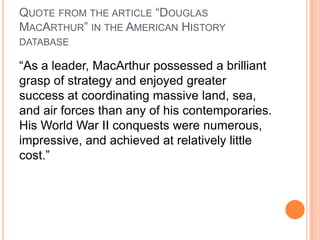 QUOTE FROM THE ARTICLE “DOUGLAS
MACARTHUR” IN THE AMERICAN HISTORY
DATABASE

“As a leader, MacArthur possessed a brilliant
grasp of strategy and enjoyed greater
success at coordinating massive land, sea,
and air forces than any of his contemporaries.
His World War II conquests were numerous,
impressive, and achieved at relatively little
cost.”

 