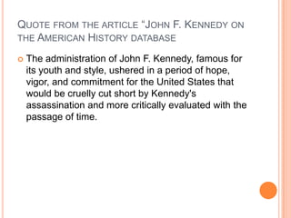 QUOTE FROM THE ARTICLE “JOHN F. KENNEDY ON
THE AMERICAN HISTORY DATABASE


The administration of John F. Kennedy, famous for
its youth and style, ushered in a period of hope,
vigor, and commitment for the United States that
would be cruelly cut short by Kennedy's
assassination and more critically evaluated with the
passage of time.

 