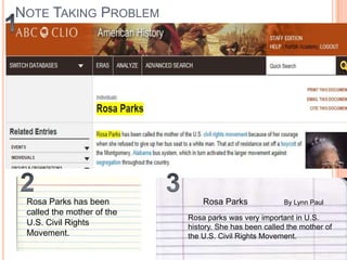 NOTE TAKING PROBLEM

Rosa Parks has been
called the mother of the
U.S. Civil Rights
Movement.

Rosa Parks

By Lynn Paul

Rosa parks was very important in U.S.
history. She has been called the mother of
the U.S. Civil Rights Movement.

 