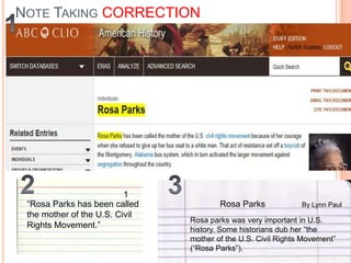 NOTE TAKING CORRECTION

1
“Rosa Parks has been called
the mother of the U.S. Civil
Rights Movement.”

Rosa Parks

By Lynn Paul

Rosa parks was very important in U.S.
history. Some historians dub her “the
mother of the U.S. Civil Rights Movement”
(“Rosa Parks”).

 
