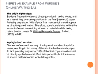 HERE’S AN EXAMPLE FROM PURDUE’S
ONLINE WRITING LAB
The original passage:
Students frequently overuse direct quotation in taking notes, and
as a result they overuse quotations in the final [research] paper.
Probably only about 10% of your final manuscript should appear
as directly quoted matter. Therefore, you should strive to limit the
amount of exact transcribing of source materials while taking
notes. Lester, James D. Writing Research Papers. 2nd ed.
(1976): 46-47.

A plagiarized version:
Students often use too many direct quotations when they take
notes, resulting in too many of them in the final research paper.
In fact, probably only about 10% of the final copy should consist
of directly quoted material. So it is important to limit the amount
of source material copied while taking notes.

 
