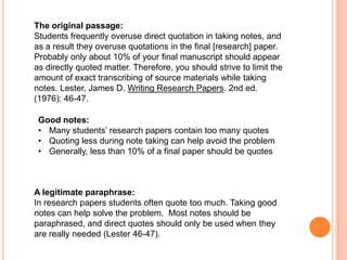 The original passage:
Students frequently overuse direct quotation in taking notes, and
as a result they overuse quotations in the final [research] paper.
Probably only about 10% of your final manuscript should appear
as directly quoted matter. Therefore, you should strive to limit the
amount of exact transcribing of source materials while taking
notes. Lester, James D. Writing Research Papers. 2nd ed.
(1976): 46-47.
Good notes:
• Many students’ research papers contain too many quotes
• Quoting less during note taking can help avoid the problem
• Generally, less than 10% of a final paper should be quotes

A legitimate paraphrase:
In research papers students often quote too much. Taking good
notes can help solve the problem. Most notes should be
paraphrased, and direct quotes should only be used when they
are really needed (Lester 46-47).

 