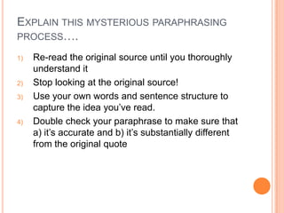 EXPLAIN THIS MYSTERIOUS PARAPHRASING
PROCESS….
1)

2)
3)

4)

Re-read the original source until you thoroughly
understand it
Stop looking at the original source!
Use your own words and sentence structure to
capture the idea you’ve read.
Double check your paraphrase to make sure that
a) it’s accurate and b) it’s substantially different
from the original quote

 
