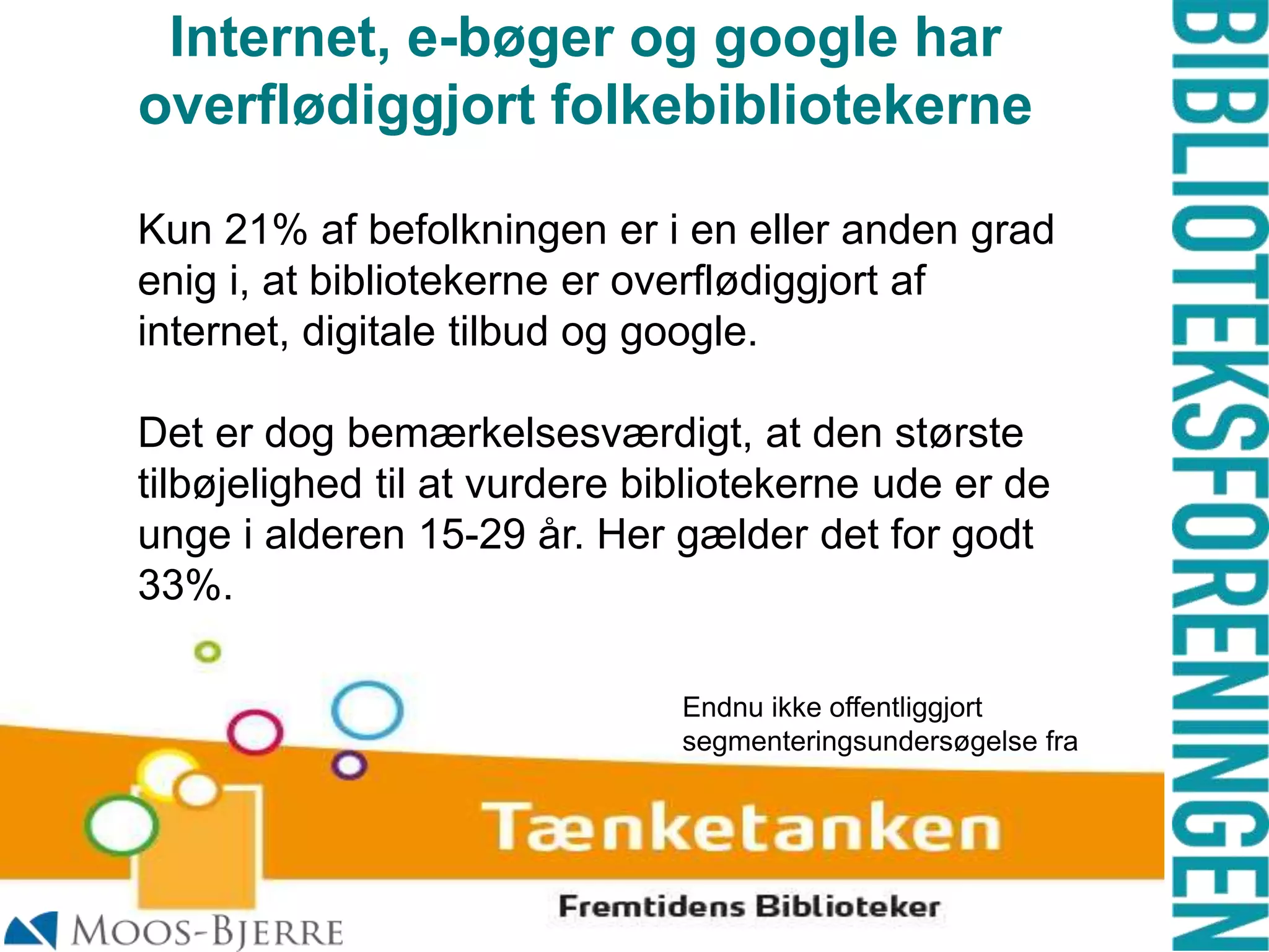 Internet, e-bøger og google har
overflødiggjort folkebibliotekerne
Kun 21% af befolkningen er i en eller anden grad
enig i, at bibliotekerne er overflødiggjort af
internet, digitale tilbud og google.

Det er dog bemærkelsesværdigt, at den største
tilbøjelighed til at vurdere bibliotekerne ude er de
unge i alderen 15-29 år. Her gælder det for godt
33%.
Endnu ikke offentliggjort
segmenteringsundersøgelse fra

 