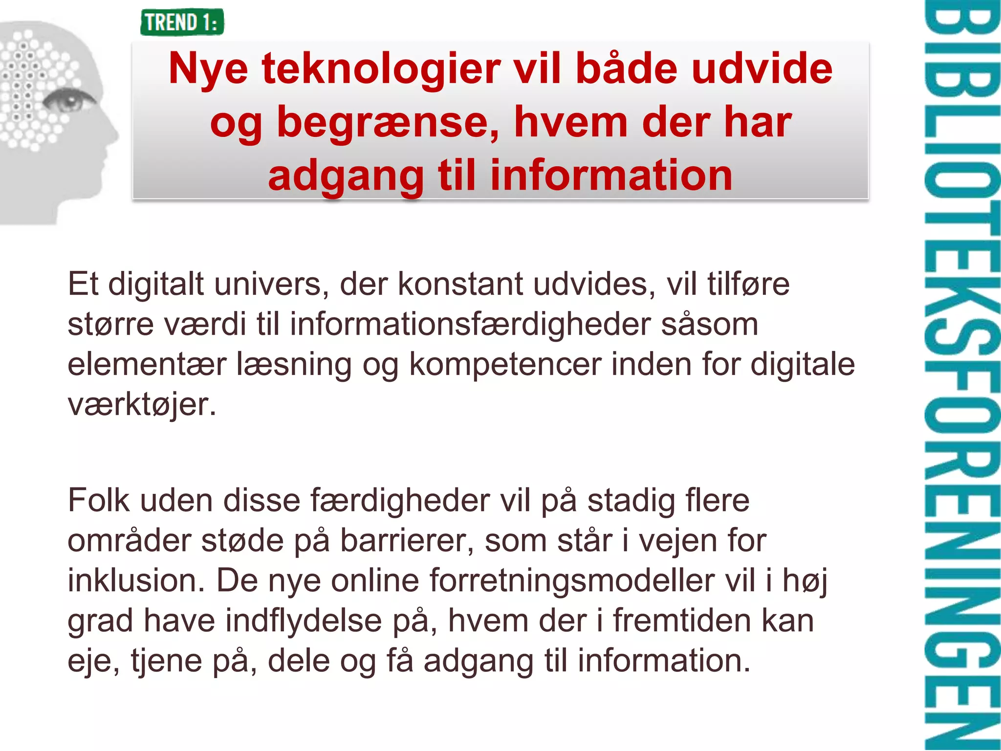 Nye teknologier vil både udvide
og begrænse, hvem der har
adgang til information
Et digitalt univers, der konstant udvides, vil tilføre
større værdi til informationsfærdigheder såsom
elementær læsning og kompetencer inden for digitale
værktøjer.
Folk uden disse færdigheder vil på stadig flere
områder støde på barrierer, som står i vejen for
inklusion. De nye online forretningsmodeller vil i høj
grad have indflydelse på, hvem der i fremtiden kan
eje, tjene på, dele og få adgang til information.

 