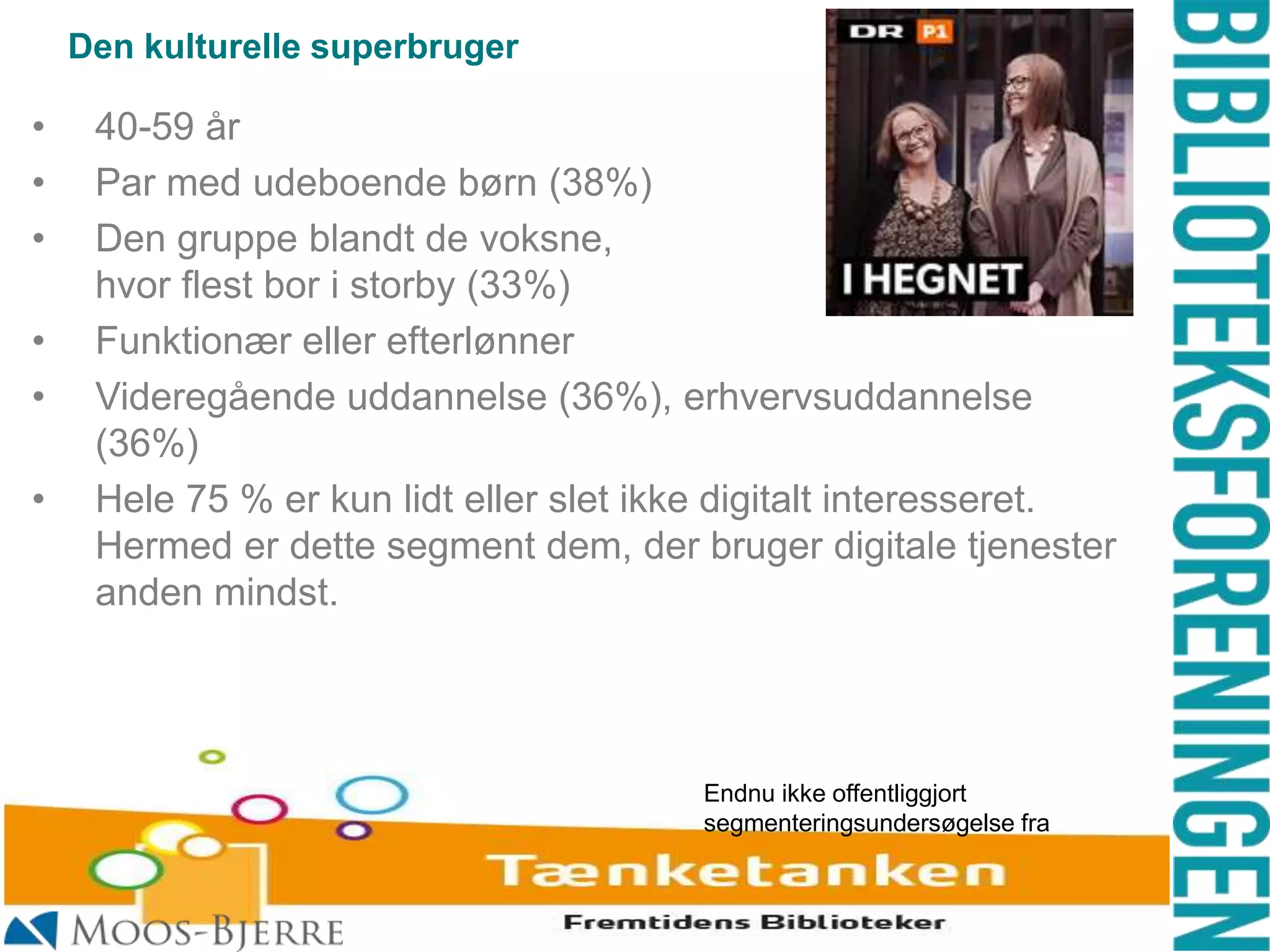 Den kulturelle superbruger

•
•
•

•
•
•

40-59 år
Par med udeboende børn (38%)
Den gruppe blandt de voksne,
hvor flest bor i storby (33%)
Funktionær eller efterlønner
Videregående uddannelse (36%), erhvervsuddannelse
(36%)
Hele 75 % er kun lidt eller slet ikke digitalt interesseret.
Hermed er dette segment dem, der bruger digitale tjenester
anden mindst.

Endnu ikke offentliggjort
segmenteringsundersøgelse fra

 