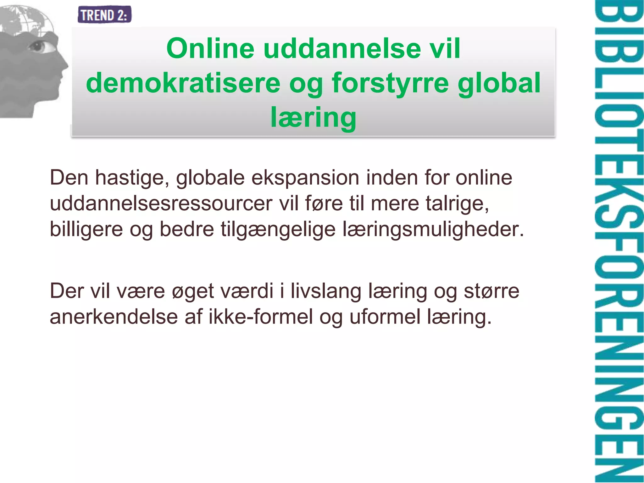 Online uddannelse vil
demokratisere og forstyrre global
læring
Den hastige, globale ekspansion inden for online
uddannelsesressourcer vil føre til mere talrige,
billigere og bedre tilgængelige læringsmuligheder.
Der vil være øget værdi i livslang læring og større
anerkendelse af ikke-formel og uformel læring.

 