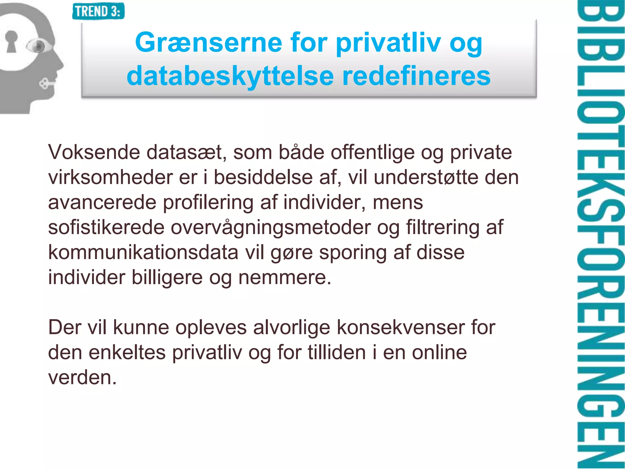 Grænserne for privatliv og
databeskyttelse redefineres
Voksende datasæt, som både offentlige og private
virksomheder er i besiddelse af, vil understøtte den
avancerede profilering af individer, mens
sofistikerede overvågningsmetoder og filtrering af
kommunikationsdata vil gøre sporing af disse
individer billigere og nemmere.
Der vil kunne opleves alvorlige konsekvenser for
den enkeltes privatliv og for tilliden i en online
verden.

 