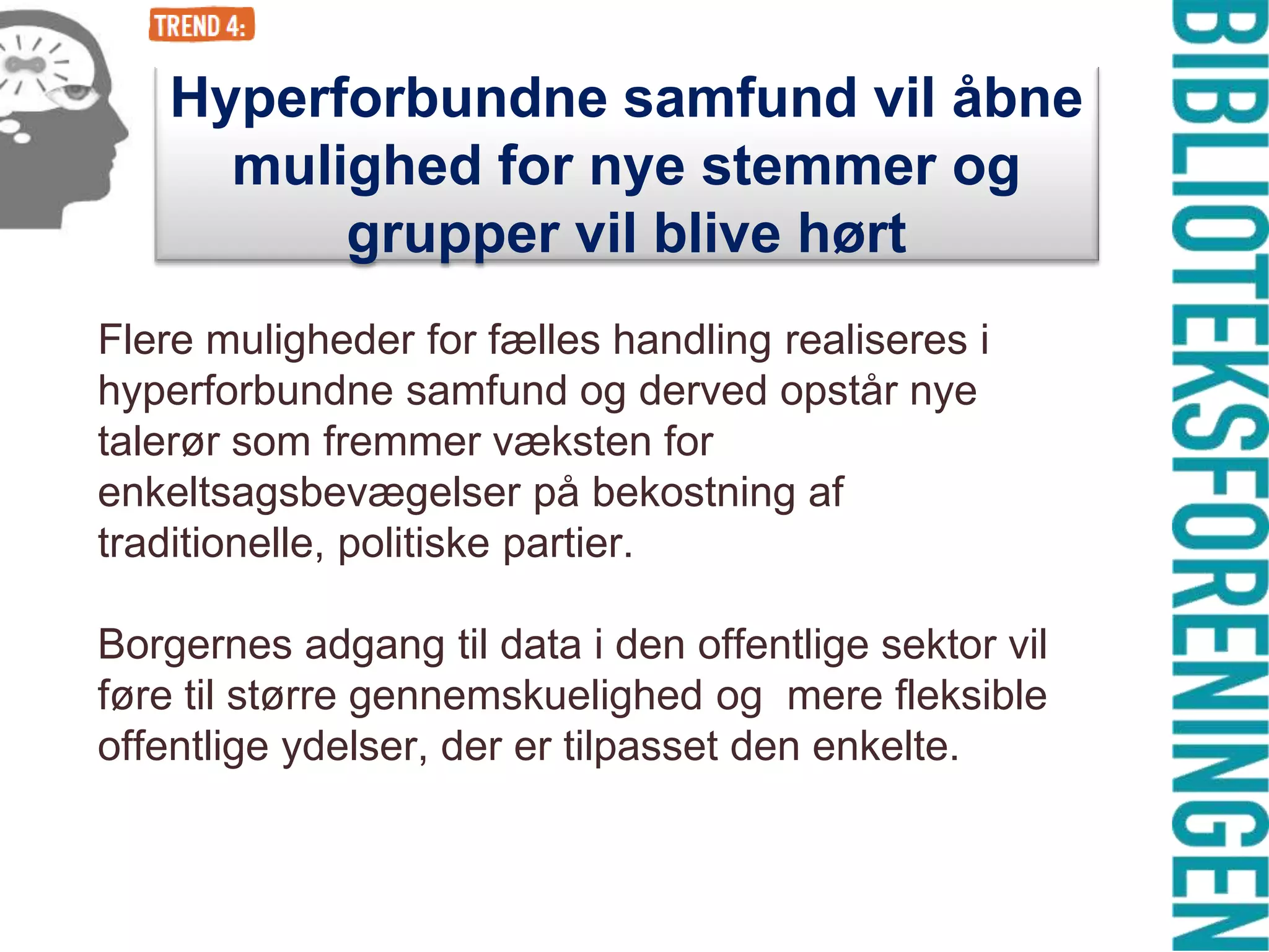 Hyperforbundne samfund vil åbne
mulighed for nye stemmer og
grupper vil blive hørt
Flere muligheder for fælles handling realiseres i
hyperforbundne samfund og derved opstår nye
talerør som fremmer væksten for
enkeltsagsbevægelser på bekostning af
traditionelle, politiske partier.

Borgernes adgang til data i den offentlige sektor vil
føre til større gennemskuelighed og mere fleksible
offentlige ydelser, der er tilpasset den enkelte.

 
