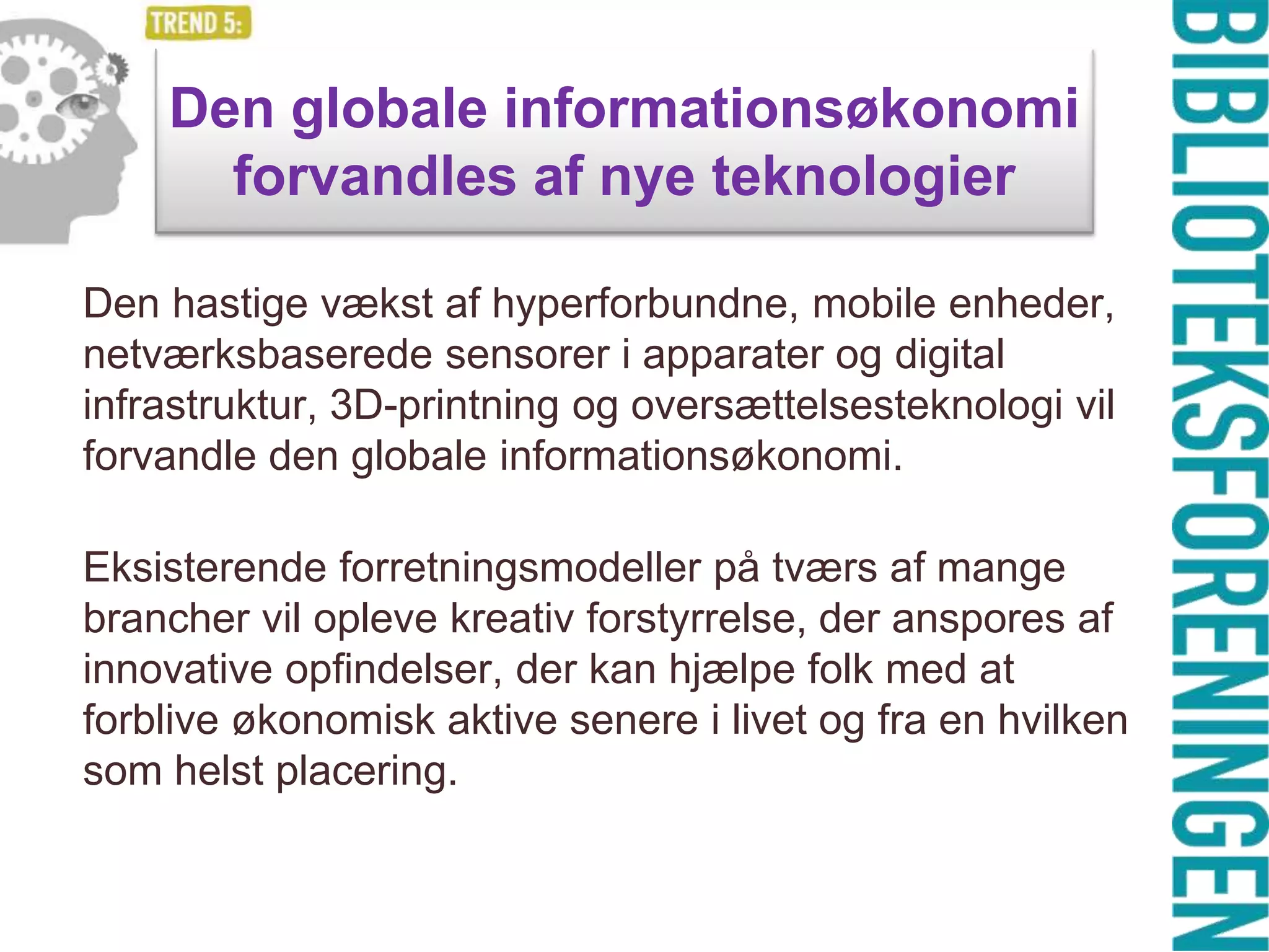 Den globale informationsøkonomi
forvandles af nye teknologier
Den hastige vækst af hyperforbundne, mobile enheder,
netværksbaserede sensorer i apparater og digital
infrastruktur, 3D-printning og oversættelsesteknologi vil
forvandle den globale informationsøkonomi.
Eksisterende forretningsmodeller på tværs af mange
brancher vil opleve kreativ forstyrrelse, der anspores af
innovative opfindelser, der kan hjælpe folk med at
forblive økonomisk aktive senere i livet og fra en hvilken
som helst placering.

 