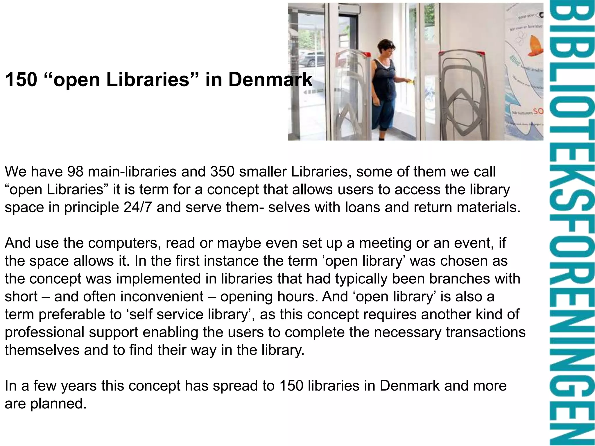 150 “open Libraries” in Denmark

We have 98 main-libraries and 350 smaller Libraries, some of them we call
“open Libraries” it is term for a concept that allows users to access the library
space in principle 24/7 and serve them- selves with loans and return materials.
And use the computers, read or maybe even set up a meeting or an event, if
the space allows it. In the first instance the term ‘open library’ was chosen as
the concept was implemented in libraries that had typically been branches with
short – and often inconvenient – opening hours. And ‘open library’ is also a
term preferable to ‘self service library’, as this concept requires another kind of
professional support enabling the users to complete the necessary transactions
themselves and to find their way in the library.

In a few years this concept has spread to 150 libraries in Denmark and more
are planned.

 