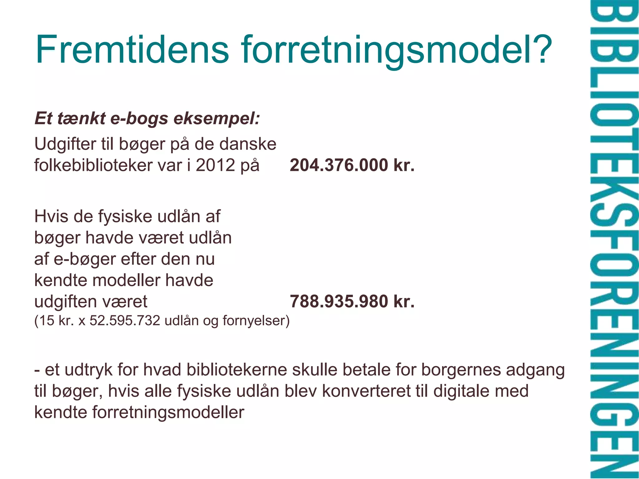 Fremtidens forretningsmodel?
Et tænkt e-bogs eksempel:
Udgifter til bøger på de danske
folkebiblioteker var i 2012 på
204.376.000 kr.
Hvis de fysiske udlån af
bøger havde været udlån
af e-bøger efter den nu
kendte modeller havde
udgiften været

788.935.980 kr.

(15 kr. x 52.595.732 udlån og fornyelser)

- et udtryk for hvad bibliotekerne skulle betale for borgernes adgang
til bøger, hvis alle fysiske udlån blev konverteret til digitale med
kendte forretningsmodeller

 