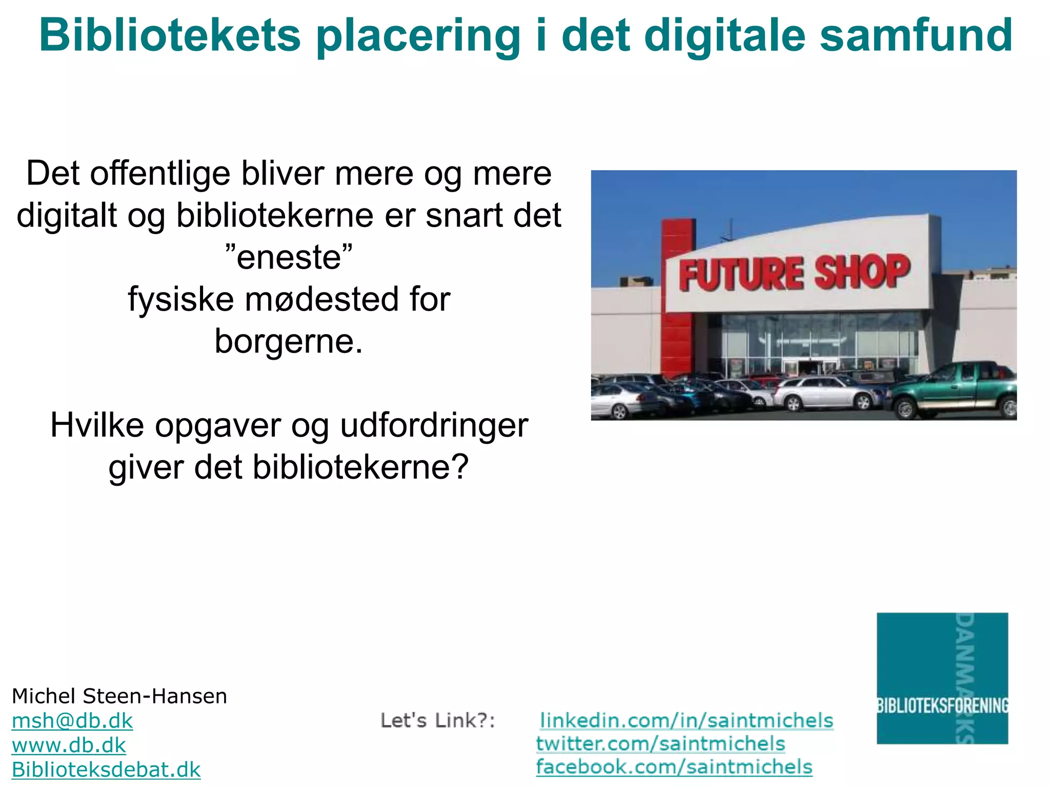 Bibliotekets placering i det digitale samfund
Det offentlige bliver mere og mere
digitalt og bibliotekerne er snart det
”eneste”
fysiske mødested for
borgerne.
Hvilke opgaver og udfordringer
giver det bibliotekerne?

Michel Steen-Hansen
msh@db.dk
www.db.dk
Biblioteksdebat.dk

 