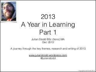 2013
A Year in Learning
Part 1
Julian Stodd BSc (hons) MA
Dec 2013


A journey through the key themes, research and writing of 2013


www.julianstodd.wordpress.com
@julianstodd

Copyright Julian Stodd 2013

 