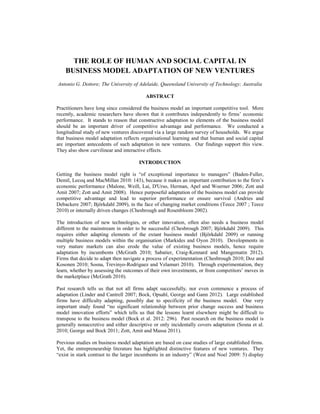 THE ROLE OF HUMAN AND SOCIAL CAPITAL IN
BUSINESS MODEL ADAPTATION OF NEW VENTURES
Antonio G. Dottore; The University of Adelaide, Queensland University of Technology; Australia
ABSTRACT
Practitioners have long since considered the business model an important competitive tool. More
recently, academic researchers have shown that it contributes independently to firms‘ economic
performance. It stands to reason that constructive adaptation to elements of the business model
should be an important driver of competitive advantage and performance. We conducted a
longitudinal study of new ventures discovered via a large random survey of households. We argue
that business model adaptation reflects organisational learning and that human and social capital
are important antecedents of such adaptation in new ventures. Our findings support this view.
They also show curvilinear and interactive effects.
INTRODUCTION
Getting the business model right is ―of exceptional importance to managers‖ (Baden-Fuller,
Demil, Lecoq and MacMillan 2010: 143), because it makes an important contribution to the firm‘s
economic performance (Malone, Weill, Lai, D'Urso, Herman, Apel and Woerner 2006; Zott and
Amit 2007; Zott and Amit 2008). Hence purposeful adaptation of the business model can provide
competitive advantage and lead to superior performance or ensure survival (Andries and
Debackere 2007; Björkdahl 2009), in the face of changing market conditions (Teece 2007 ; Teece
2010) or internally driven changes (Chesbrough and Rosenbloom 2002).
The introduction of new technologies, or other innovation, often also needs a business model
different to the mainstream in order to be successful (Chesbrough 2007; Björkdahl 2009). This
requires either adapting elements of the extant business model (Björkdahl 2009) or running
multiple business models within the organisation (Markides and Oyon 2010). Developments in
very mature markets can also erode the value of existing business models, hence require
adaptation by incumbents (McGrath 2010; Sabatier, Craig-Kennard and Mangematin 2012).
Firms that decide to adapt then navigate a process of experimentation (Chesbrough 2010; Doz and
Kosonen 2010; Sosna, Trevinyo-Rodriguez and Velamuri 2010). Through experimentation, they
learn, whether by assessing the outcomes of their own investments, or from competitors‘ moves in
the marketplace (McGrath 2010).
Past research tells us that not all firms adapt successfully, nor even commence a process of
adaptation (Linder and Cantrell 2007; Bock, Opsahl, George and Gann 2012). Large established
firms have difficulty adapting, possibly due to specificity of the business model. One very
important study found ―no significant relationship between prior change success and business
model innovation efforts‖ which tells us that the lessons learnt elsewhere might be difficult to
transpose to the business model (Bock et al. 2012: 296). Past research on the business model is
generally nonaccretive and either descriptive or only incidentally covers adaptation (Sosna et al.
2010; George and Bock 2011; Zott, Amit and Massa 2011).
Previous studies on business model adaptation are based on case studies of large established firms.
Yet, the entrepreneurship literature has highlighted distinctive features of new ventures. They
―exist in stark contrast to the larger incumbents in an industry‖ (West and Noel 2009: 5) display
 