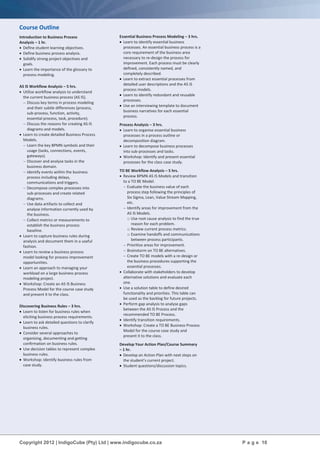 Copyright 2012 | IndigoCube (Pty) Ltd | www.indigocube.co.za P a g e 10
Course Outline
Introduction to Business Process
Analysis – 1 hr.
 Define student learning objectives.
 Define business process analysis.
 Solidify strong project objectives and
goals.
 Learn the importance of the glossary to
process modeling.
AS IS Workflow Analysis – 5 hrs.
 Utilise workflow analysis to understand
the current business process (AS IS).
 Discuss key terms in process modeling
and their subtle differences (process,
sub-process, function, activity,
essential process, task, procedure).
 Discuss the reasons for creating AS IS
diagrams and models.
 Learn to create detailed Business Process
Models.
 Learn the key BPMN symbols and their
usage (tasks, connections, events,
gateways).
 Discover and analyse tasks in the
business domain.
 Identify events within the business
process including delays,
communications and triggers.
 Decompose complex processes into
sub-processes and create related
diagrams.
 Use data artifacts to collect and
analyse information currently used by
the business.
 Collect metrics or measurements to
establish the business process
baseline.
 Learn to capture business rules during
analysis and document them in a useful
fashion.
 Learn to review a business process
model looking for process improvement
opportunities.
 Learn an approach to managing your
workload on a large business process
modeling project.
 Workshop: Create an AS IS Business
Process Model for the course case study
and present it to the class.
Discovering Business Rules – 3 hrs.
 Learn to listen for business rules when
eliciting business process requirements.
 Learn to ask detailed questions to clarify
business rules.
 Consider several approaches to
organising, documenting and getting
confirmation on business rules.
 Use decision tables to represent complex
business rules.
 Workshop: Identify business rules from
case study.
Essential Business Process Modeling – 3 hrs.
 Learn to identify essential business
processes. An essential business process is a
core requirement of the business area
necessary to re-design the process for
improvement. Each process must be clearly
defined, consistently named, and
completely described.
 Learn to extract essential processes from
detailed user descriptions and the AS IS
process models.
 Learn to identify redundant and reusable
processes.
 Use an interviewing template to document
business narratives for each essential
process.
Process Analysis – 3 hrs.
 Learn to organise essential business
processes in a process outline or
decomposition diagram.
 Learn to decompose business processes
into sub-processes and tasks.
 Workshop: Identify and present essential
processes for the class case study.
TO BE Workflow Analysis – 5 hrs.
 Review BPMN AS IS Models and transition
to a TO BE Model.
 Evaluate the business value of each
process step following the principles of
Six Sigma, Lean, Value Stream Mapping,
etc.
 Identify areas for improvement from the
AS IS Models.
o Use root cause analysis to find the true
reason for each problem.
o Review current process metrics.
o Examine handoffs and communications
between process participants.
 Prioritise areas for improvement.
 Brainstorm on TO BE alternatives.
 Create TO BE models with a re-design or
the business procedures supporting the
essential processes.
 Collaborate with stakeholders to develop
alternative solutions and evaluate each
one.
 Use a solution table to define desired
functionality and priorities. This table can
be used as the backlog for future projects.
 Perform gap analysis to analyse gaps
between the AS IS Process and the
recommended TO BE Process.
 Identify transition requirements.
 Workshop: Create a TO BE Business Process
Model for the course case study and
present it to the class.
Develop Your Action Plan/Course Summary
– 1 hr.
 Develop an Action Plan with next steps on
the student’s current project.
 Student questions/discussion topics.
 