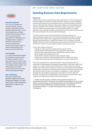 Copyright 2012 | IndigoCube (Pty) Ltd | www.indigocube.co.za P a g e 11
Intended Audience
This course is designed for
business analysts, systems
analysts, data administrators,
database administrators, or any
other project team member
involved with business analysis.
This course may also be
appropriate for individuals who
manage business analysts or
those who work with the
business requirements
document and need a more in-
depth understanding of the
process and documentation.
Prerequisites
It is recommended that students
first attend our Essential Skills
for Business Analysis class or
have experience in project scope
definition, eliciting requirements
from subject matter experts, and
understand how business
requirements fit into the entire
systems development effort.
B2T Certification
This class is a part of the
Business Analyst International
Certification Program. For more
information on this Certification,
please refer to Page 6 in this
catalogue.
B2T C E R T I F I E D C O R E C O U R S E
Detailing Business Data Requirements
Overview
Understanding and documenting business data requirements is a critical component in
defining complete requirements. Eliciting information needs often uncovers additional
processes and business rules. Every business process uses data and almost all business
rules are enforced by data. Missing a critical piece of data or incorrectly defining a data
element contributes to the majority of maintenance problems and results in systems
that do not reflect the business needs. This course teaches students an in-depth
approach to data modeling: identifying and defining all necessary data components using
both textual templates and an entity relationship diagram.
This course teaches business analysis techniques for eliciting, analysing, and
documenting data requirements to both new and experienced practitioners. Students
will be given data templates with a suggested documentation structure for defining
Business Data Requirements. It supports and expands on the techniques in the IIBA
BABOK® Guide V2.0. Mentor-led workshops require students to practice the techniques
as they learn. Students are encouraged to bring their own projects to class.
In this course students will learn to:
• Identify core data requirements beginning with project initiation
• Identify excellent data requirements at the appropriate level of detail
• Detail the data requirements (using a data dictionary and data model)
• Detail complex data-related business rules
• Assist with the transition of business data to database design
• Utilise easy normalisation techniques (without all the mathematical theory)
• Validate data requirements with activity (process or use case) requirements
Even if your organisation has a data administrator or data warehouse team who is
responsible for documenting and managing the organisation’s information needs, every
project uses a subset of that enterprise information in its own unique way. Business
analysts must understand the importance of data in all of their projects and include data
requirements in their business requirements documentation. Failing to document which
data elements need to be used in a calculation, or displayed on a report, leaves the
developer the responsibility of choosing the correct pieces of business data from
hundreds if not thousands of available fields. These missing requirements often lead to
expensive and lengthy project delays during the testing phase.
“… the data sees the big picture, while the various people and machines and
organisations that work on the data see only a portion of what happens. As you go about
doing a Structured Analysis, you will find yourself more and more frequently attaching
yourself to the data and following it through the operation. I think of this as
“interviewing the data.”‘ It is usually more productive than any other single interview.”
Tom DeMarco.
3 DAYS
 