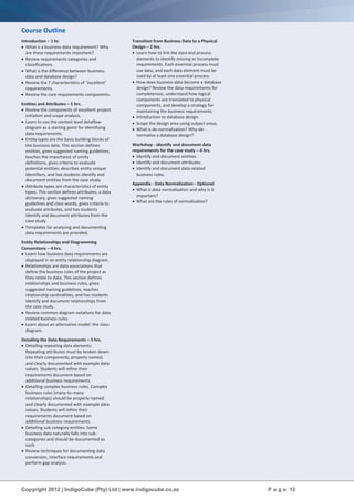 Copyright 2012 | IndigoCube (Pty) Ltd | www.indigocube.co.za P a g e 12
Course Outline
Introduction – 1 hr.
 What is a business data requirement? Why
are these requirements important?
 Review requirements categories and
classifications.
 What is the difference between business
data and database design?
 Review the 7 characteristics of "excellent"
requirements.
 Review the core requirements components.
Entities and Attributes – 5 hrs.
 Review the components of excellent project
initiation and scope analysis.
 Learn to use the context level dataflow
diagram as a starting point for identifying
data requirements.
 Entity types are the basic building blocks of
the business data. This section defines
entities, gives suggested naming guidelines,
teaches the importance of entity
definitions, gives criteria to evaluate
potential entities, describes entity unique
identifiers, and has students identify and
document entities from the case study.
 Attribute types are characteristics of entity
types. This section defines attributes, a data
dictionary, gives suggested naming
guidelines and class words, gives criteria to
evaluate attributes, and has students
identify and document attributes from the
case study.
 Templates for analysing and documenting
data requirements are provided.
Entity Relationships and Diagramming
Conventions – 4 hrs.
 Learn how business data requirements are
displayed in an entity relationship diagram.
 Relationships are data associations that
define the business rules of the project as
they relate to data. This section defines
relationships and business rules, gives
suggested naming guidelines, teaches
relationship cardinalities, and has students
identify and document relationships from
the case study.
 Review common diagram notations for data
related business rules.
 Learn about an alternative model: the class
diagram.
Detailing the Data Requirements – 5 hrs.
 Detailing repeating data elements.
Repeating attributes must be broken down
into their components, properly named,
and clearly documented with example data
values. Students will refine their
requirements document based on
additional business requirements.
 Detailing complex business rules. Complex
business rules (many-to-many
relationships) should be properly named
and clearly documented with example data
values. Students will refine their
requirements document based on
additional business requirements.
 Detailing sub-category entities. Some
business data naturally falls into sub-
categories and should be documented as
such.
 Review techniques for documenting data
conversion, interface requirements and
perform gap analysis.
Transition from Business Data to a Physical
Design – 2 hrs.
 Learn how to link the data and process
elements to identify missing or incomplete
requirements. Each essential process must
use data, and each data element must be
used by at least one essential process.
 How does business data become a database
design? Review the data requirements for
completeness, understand how logical
components are translated to physical
components, and develop a strategy for
maintaining the business requirements.
 Introduction to database design.
 Scope the design area using subject areas.
 What is de-normalisation? Why de-
normalise a database design?
Workshop - Identify and document data
requirements for the case study – 4 hrs.
 Identify and document entities.
 Identify and document attributes.
 Identify and document data related
business rules.
Appendix - Data Normalisation - Optional
 What is data normalisation and why is it
important?
 What are the rules of normalisation?
 