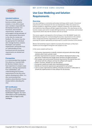 Copyright 2012 | IndigoCube (Pty) Ltd | www.indigocube.co.za P a g e 13
Intended Audience
This course is designed for
business analysts, systems
analysts, or any other project
team members responsible for
developing functional, non-
functional, and transition
requirements. Students are
encouraged to bring examples of
their requirements documents
to the class for review and
feedback. This course may also
be appropriate for individuals
who manage business analysts.
Developers and solution
implementers will benefit from
an understanding of how
functional and non-functional
requirements are elicited and
analysed.
Prerequisites
It is recommended that students
first attend our Essential Skills
for Business Analysis class or
have experience in project scope
definition, eliciting requirements
from stakeholders, and
understanding how business
requirements fit into the entire
systems development effort. It is
also recommended that
students attend Business Process
Analysis before attending this
class
B2T Certification
This class is a part of the
Business Analyst International
Certification Program. For more
information on this Certification,
please refer to Page 6 in this
catalogue.
B2T C E R T I F I E D C O R E C O U R S E
Use Case Modeling and Solution
Requirements
Overview
Use case modeling is a commonly used analysis technique which results in functional
requirements and a framework for test case development. When the solution to a
business problem or opportunity involves a software component, the solution team
must determine how software will best support the business. This class focuses on the
business analysis work which includes defining functional, non-functional, and transition
requirements which describe the solution and roll out needs.
This course supports and expands on the techniques in the IIBA BABOK® Guide V2.0.
Specifically techniques for communicating the business requirements to the solution
team, tracing each business requirement to the supporting solution component,
assessing the solution applicability and planning for a smooth transition to the solution.
Mentor-led workshops require students to practice the techniques as they learn.
Students are encouraged to bring their own projects to class.
In this course students will learn to:
• Use business requirements to identify, evaluate and present alternative design
solutions which meet customer needs
• Prioritise requirements for inclusion in the software development phase using
plan-driven (traditional) and change-driven (iterative and agile) techniques
• Elicit analyse, and communicate functional requirements that specify how users
will interact with the software and how the software will respond
• Deliver consistent, detailed use case descriptions
• Incorporate usability principles when developing prototypes
• Identify non-functional requirements appropriate for each project
• Learn to assess organisational readiness and build a transition or rollout plan to
smooth the implementation of new software for the business
3 DAYS
 