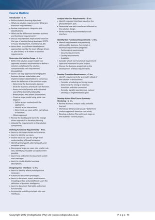 Copyright 2012 | IndigoCube (Pty) Ltd | www.indigocube.co.za P a g e 14
Course Outline
Introduction – 1 hr.
 Define students learning objectives.
 What are solution requirements? What are
transition requirements?
 Review requirements categories and
classifications.
 What are the differences between business
and functional requirements?
 Discuss requirements implications based on
the type of solution being developed (COTS,
in house development, maintenance, BI)
 Learn about the software development
approaches used by the team (change driven
vs. plan driven) as it relates to solution
requirements.
Determine the Solution Scope – 4 hrs.
 Define the solution scope model. Use
approved business requirements to define a
solution and allocate the solution
components to each requirement
(traceability).
 Learn a six-step approach to bringing the
business domain stakeholders and
implementation stakeholders to consensus
about the definition of the solution scope:
 Determine the functionality desired.
 Elicit the business priority of each function.
 Assess technical priority and estimated
cost of the desired functionality.
 Break project into phases or iterations.
 Create a scope model using a use case
diagram:
o Define actors involved with the
application.
o Identify actor interactions.
o Determine use cases within each phase
or iteration.
 Obtain approval.
 Review the backlog and learn the change
driven approach to iteration planning.
 Allocate the requirements to the solution
components.
Defining Functional Requirements – 4 hrs.
 Learn to elicit user stories and scenarios.
 Learn to identify use cases.
 Outline each use case for a high-level
understanding of broad behaviour.
 Identify primary path, alternate path, and
exception paths.
 Decompose large use cases into smaller sub-
sets, identifying reusable use cases where
possible.
 Learn how and where to document system
user messages.
 Learn to create detailed use case
descriptions.
Designing User Interfaces – 2 hrs.
 Learn to identify where prototypes are
necessary.
 Create and document prototypes.
 Learn to document report requirements,
including ad-hoc and predefined. Learn the
definition of business intelligence.
 Learn to document field edits and screen
functionality.
 Incorporate usability principals into user
interfaces.
Analyse Interface Requirements – 3 hrs.
 Identify required interfaces based on the
phase/iteration plan.
 Determine how each interface is affected by
the solution design.
 Write interface requirements for each
interface.
Identify Non-Functional Requirements – 2 hrs.
 Identify requirements not previously
addressed by business, functional, or
technical requirement categories:
 Performance requirements
 Security requirements
 Quality requirements
 Scalability
 Consider which non-functional requirement
types are important for your project.
 Discuss the business analyst role in the
development of these requirements.
Develop Transition Requirements – 3 hrs.
 Identify requirements for a smooth rollout of
the solution to the business
 Consider scheduling and timing issues
 Determine the timing of interface
transition and data conversion
 Consider parallel operations vs. cutover
 Develop an implementation plan
Develop Action Plan/Course Summary
Workshop – 2 hrs.
 Review Business Analysis tasks and skills
learned.
 Workshop: What would you do? Determine
analysis approach based on case study.
 Develop an Action Plan with next steps on
the student's current project.
 
