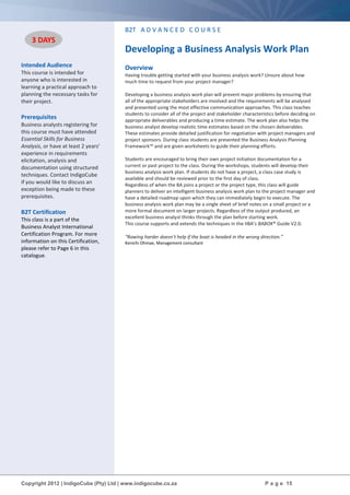 Copyright 2012 | IndigoCube (Pty) Ltd | www.indigocube.co.za P a g e 15
Intended Audience
This course is intended for
anyone who is interested in
learning a practical approach to
planning the necessary tasks for
their project.
Prerequisites
Business analysts registering for
this course must have attended
Essential Skills for Business
Analysis, or have at least 2 years’
experience in requirements
elicitation, analysis and
documentation using structured
techniques. Contact IndigoCube
if you would like to discuss an
exception being made to these
prerequisites.
B2T Certification
This class is a part of the
Business Analyst International
Certification Program. For more
information on this Certification,
please refer to Page 6 in this
catalogue.
B2T A D V A N C E D C O U R S E
Developing a Business Analysis Work Plan
Overview
Having trouble getting started with your business analysis work? Unsure about how
much time to request from your project manager?
Developing a business analysis work plan will prevent major problems by ensuring that
all of the appropriate stakeholders are involved and the requirements will be analysed
and presented using the most effective communication approaches. This class teaches
students to consider all of the project and stakeholder characteristics before deciding on
appropriate deliverables and producing a time estimate. The work plan also helps the
business analyst develop realistic time estimates based on the chosen deliverables.
These estimates provide detailed justification for negotiation with project managers and
project sponsors. During class students are presented the Business Analysis Planning
Framework™ and are given worksheets to guide their planning efforts.
Students are encouraged to bring their own project initiation documentation for a
current or past project to the class. During the workshops, students will develop their
business analysis work plan. If students do not have a project, a class case study is
available and should be reviewed prior to the first day of class.
Regardless of when the BA joins a project or the project type, this class will guide
planners to deliver an intelligent business analysis work plan to the project manager and
have a detailed roadmap upon which they can immediately begin to execute. The
business analysis work plan may be a single sheet of brief notes on a small project or a
more formal document on larger projects. Regardless of the output produced, an
excellent business analyst thinks through the plan before starting work.
This course supports and extends the techniques in the IIBA’s BABOK® Guide V2.0.
“Rowing harder doesn’t help if the boat is headed in the wrong direction.”
Kenichi Ohmae, Management consultant
3 DAYS
 