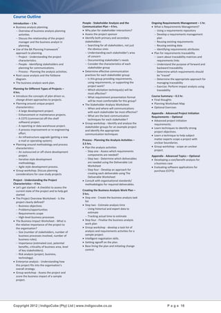 Copyright 2012 | IndigoCube (Pty) Ltd | www.indigocube.co.za P a g e 16
Course Outline
Introduction – 1 hr.
 Business analysis planning.
 Overview of business analysis planning
activities.
 Discuss the relationship of the project
manager and the business analyst in
planning.
 Use of the BA Planning Framework™
approach to planning.
 Project - Understanding the project
characteristics.
 People - Identifying stakeholders and
planning for communications.
 Process - Planning the analysis activities.
 Root cause analysis and the fishbone
diagram.
 The business analysis work plan.
Planning for Different Types of Projects –
4 hrs.
 Introduce the concepts of plan driven vs.
change driven approaches to projects.
 Planning around unique project
characteristics:
 A large development project.
 Enhancement or maintenance projects.
 A COTS (commercial off-the-shelf
software) project.
 A reporting or data warehouse project.
 A process improvement or re-engineering
effort.
 An infrastructure upgrade (getting a new
e-mail or operating system).
 Planning around methodology and process
characteristics:
 An outsourced or off-shore development
project.
 Iterative style development
methodology.
 Agile style development process.
 Group workshop: Discuss planning
considerations for case study projects
Project - Understanding the Project
Characteristics – 4 hrs.
 Let's get started - A checklist to assess the
current state of the project and to help get
started.
 The Project Overview Worksheet - Is the
project clearly defined?
 Business objectives
 Problems/opportunities
 Requirements scope
 High-level business processes
 The Business Impact Worksheet - What is
the relative importance of the project to
the organisation?
 Size (number of stakeholders, number of
business processes involved, number of
business rules).
 Importance (estimated cost, potential
benefits, criticality of business area, level
of key stakeholders).
 Risk analysis (project, business,
technology).
 Enterprise analysis - Understanding how
this project fits into the organisation's
overall strategy.
 Group workshop - Assess the project and
score the business impact of a sample
project.
People - Stakeholder Analysis and the
Communication Plan – 4 hrs.
 Why plan for stakeholder interactions?
 Assess the project sponsor
 Identify both primary and secondary
stakeholders:
 Searching for all stakeholders, not just
the obvious ones
 Understanding each stakeholder's area
of concern
 Documenting stakeholder's needs
 Consider the characteristics of each
stakeholder group
 Determine effective communication
practices for each stakeholder group:
 Is this group providing requirements,
using requirements, or supporting the
project work?
 Which elicitation technique(s) will be
most effective?
 What requirement presentation format
will be most comfortable for this group?
 The Stakeholder Analysis Worksheet
 When and where will communications
with each stakeholder be most effective?
 What are the best communication
techniques for each stakeholder?
 Group workshop - Identify and analyse the
stakeholder groups for an example project
and identify the appropriate
communication techniques
Process - Planning the Analysis Activities –
3.5 hrs.
 Plan the analysis activities
 Step one - Assess which requirements
components are needed?
 Step two - Determine which deliverables
are needed using the Deliverable List
Worksheet
 Step four - Develop an approach for
creating each deliverable using The
Deliverable Worksheet
 Consult with organisational standards/
methodologies for required deliverables.
Creating the Business Analysis Work Plan –
3 hrs.
 Step one - Create the business analysis task
list
 Step two - Estimate analysis time
 Using historical and expert data to
estimate
 Tracking actual time to estimate
 Step four - Finalise the business analysis
work plan
 Group workshop - develop a task list of
analysis and requirements activities for a
sample project.
 Intelligent negotiation skills.
 Getting signoff on the plan.
 Base lining the plan and initiating change
control.
Ongoing Requirements Management – 1 hr.
 What is Requirements Management?
 Using a requirements repository
 Develop a requirements management
plan
 Reusing existing requirements
 Reusing existing data
 Identifying requirements attributes
 Plan for requirements traceability
 Learn about traceability matrices and
requirements links
 Understand the purpose of forward and
backward traceability
 Determine which requirements should
be "traced"
 Determine the appropriate approach for
managing traceability
 Exercise: Perform impact analysis using
traceability
Course Summary – 0.5 hr.
 Final thoughts
 Planning Worksheet Map
 Optional Exercises
Appendix - Advanced Project Initiation
Requirements – Optional
 Advanced project initiation
requirements:
 Learn techniques to identify strong
project objectives.
 Learn a technique to help subject
matter experts scope a project with
unclear boundaries.
 Group workshop - scope an unclear
project.
Appendix - Advanced Topics – Optional
 Developing a cost/benefit analysis for
a business case
 Evaluating software applications for
purchase (COTS)
 
